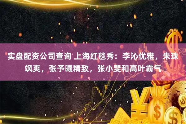 实盘配资公司查询 上海红毯秀：李沁优雅，朱珠飒爽，张予曦精致，张小斐和高叶霸气