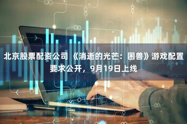 北京股票配资公司 《消逝的光芒：困兽》游戏配置要求公开，9月19日上线