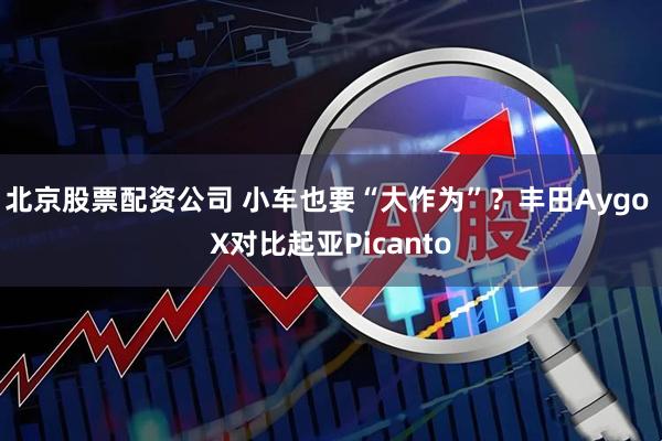 北京股票配资公司 小车也要“大作为”？丰田Aygo X对比起亚Picanto