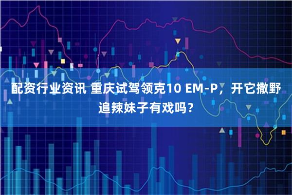 配资行业资讯 重庆试驾领克10 EM-P，开它撒野追辣妹子有戏吗？