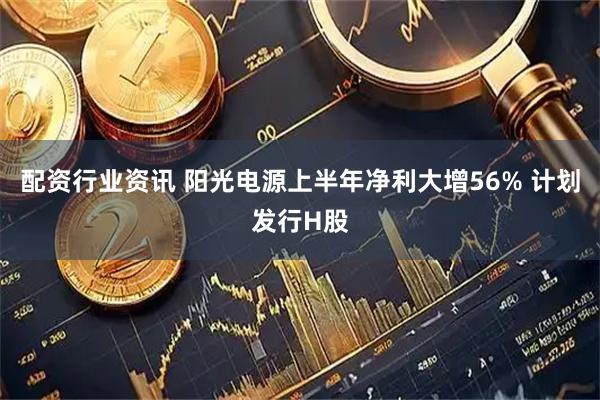 配资行业资讯 阳光电源上半年净利大增56% 计划发行H股