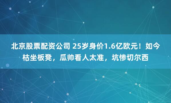 北京股票配资公司 25岁身价1.6亿欧元！如今枯坐板凳，瓜帅看人太准，坑惨切尔西
