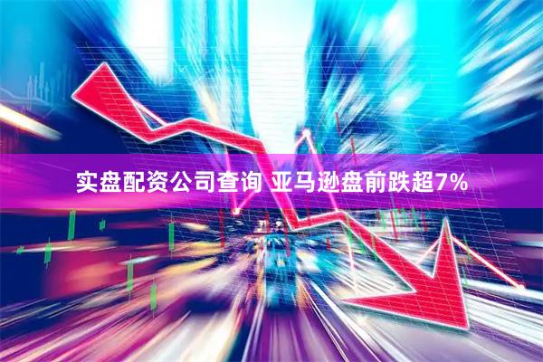 实盘配资公司查询 亚马逊盘前跌超7%