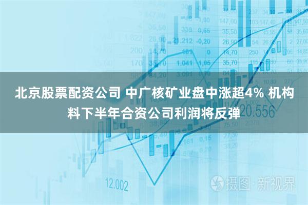 北京股票配资公司 中广核矿业盘中涨超4% 机构料下半年合资公司利润将反弹