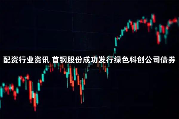 配资行业资讯 首钢股份成功发行绿色科创公司债券