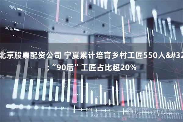 北京股票配资公司 宁夏累计培育乡村工匠550人 “90后”工匠占比超20%