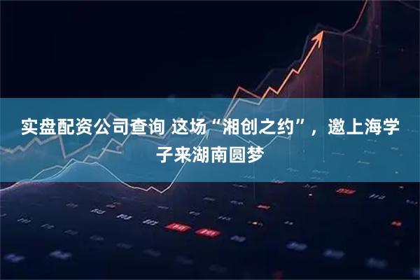 实盘配资公司查询 这场“湘创之约”，邀上海学子来湖南圆梦
