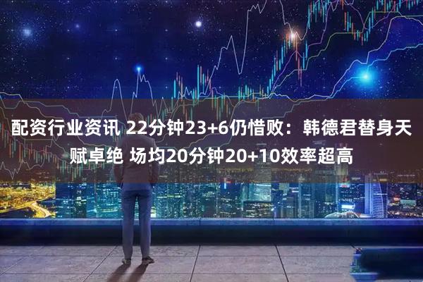 配资行业资讯 22分钟23+6仍惜败：韩德君替身天赋卓绝 场均20分钟20+10效率超高