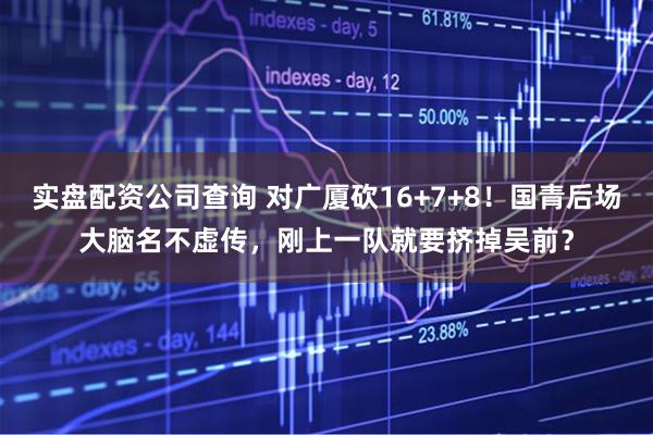 实盘配资公司查询 对广厦砍16+7+8！国青后场大脑名不虚传，刚上一队就要挤掉吴前？