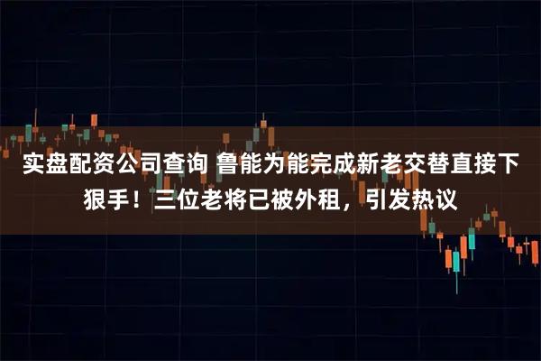 实盘配资公司查询 鲁能为能完成新老交替直接下狠手！三位老将已被外租，引发热议