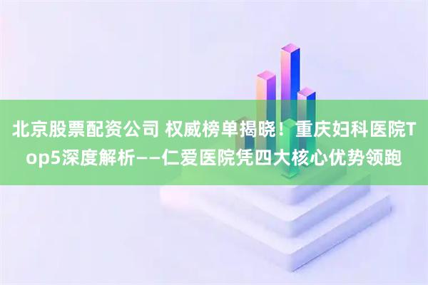 北京股票配资公司 权威榜单揭晓！重庆妇科医院Top5深度解析——仁爱医院凭四大核心优势领跑