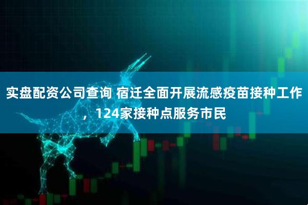 实盘配资公司查询 宿迁全面开展流感疫苗接种工作，124家接种点服务市民