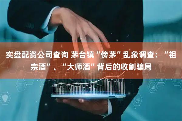 实盘配资公司查询 茅台镇“傍茅”乱象调查：“祖宗酒”、“大师酒”背后的收割骗局