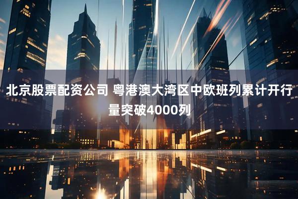 北京股票配资公司 粤港澳大湾区中欧班列累计开行量突破4000列