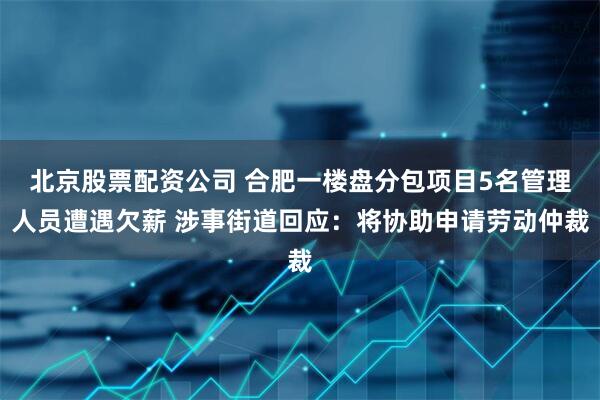 北京股票配资公司 合肥一楼盘分包项目5名管理人员遭遇欠薪 涉事街道回应：将协助申请劳动仲裁