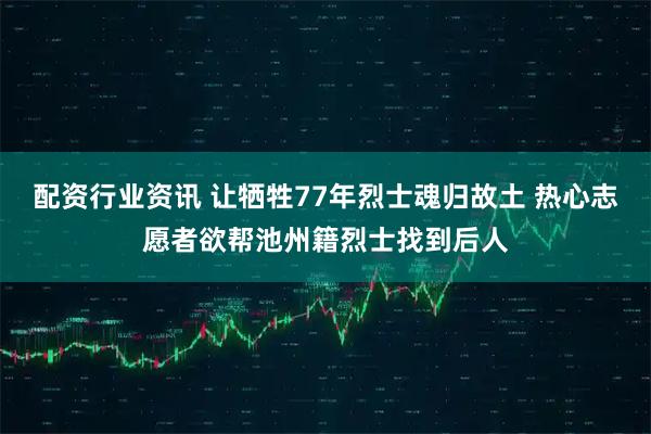 配资行业资讯 让牺牲77年烈士魂归故土 热心志愿者欲帮池州籍烈士找到后人