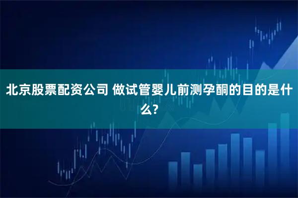 北京股票配资公司 做试管婴儿前测孕酮的目的是什么?