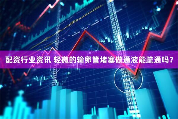配资行业资讯 轻微的输卵管堵塞做通液能疏通吗？