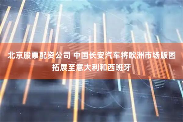 北京股票配资公司 中国长安汽车将欧洲市场版图拓展至意大利和西班牙