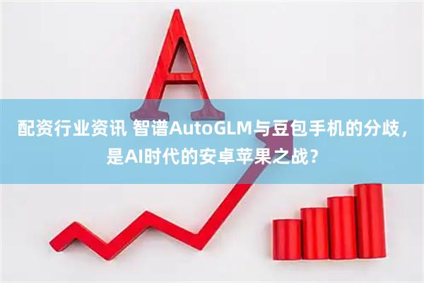配资行业资讯 智谱AutoGLM与豆包手机的分歧，是AI时代的安卓苹果之战？