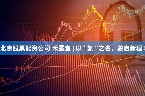 北京股票配资公司 禾露堂 | 以”氢“之名，骏启新程！