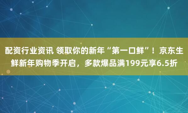 配资行业资讯 领取你的新年“第一口鲜”！京东生鲜新年购物季开启，多款爆品满199元享6.5折