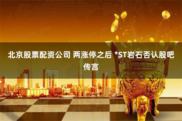 北京股票配资公司 两涨停之后 *ST岩石否认股吧传言