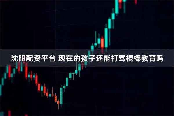 沈阳配资平台 现在的孩子还能打骂棍棒教育吗