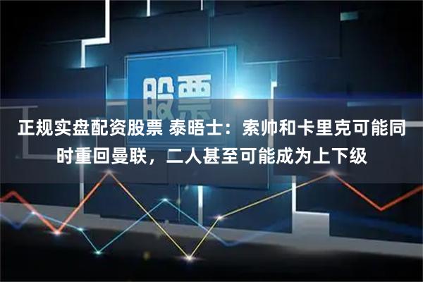 正规实盘配资股票 泰晤士：索帅和卡里克可能同时重回曼联，二人甚至可能成为上下级