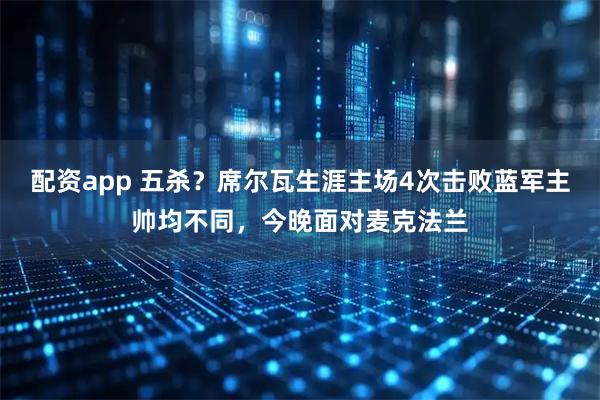 配资app 五杀？席尔瓦生涯主场4次击败蓝军主帅均不同，今晚面对麦克法兰