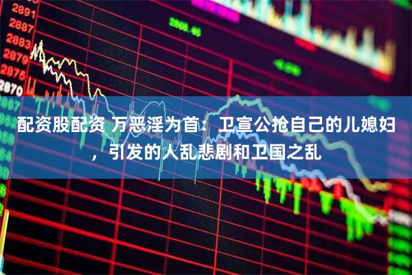 配资股配资 万恶淫为首：卫宣公抢自己的儿媳妇，引发的人乱悲剧和卫国之乱