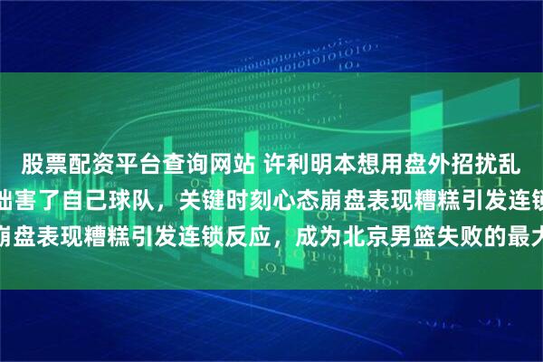 股票配资平台查询网站 许利明本想用盘外招扰乱对手阵脚，结果弄巧成拙害了自己球队，关键时刻心态崩盘表现糟糕引发连锁反应，成为北京男篮失败的最大祸根