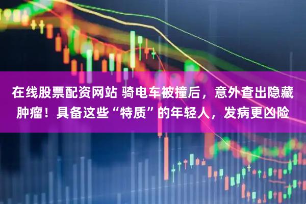 在线股票配资网站 骑电车被撞后，意外查出隐藏肿瘤！具备这些“特质”的年轻人，发病更凶险