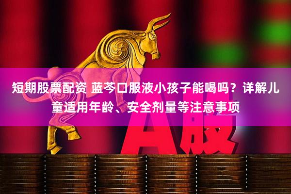 短期股票配资 蓝芩口服液小孩子能喝吗？详解儿童适用年龄、安全剂量等注意事项