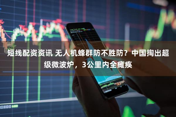 短线配资资讯 无人机蜂群防不胜防？中国掏出超级微波炉，3公里内全瘫痪