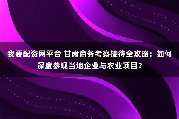我要配资网平台 甘肃商务考察接待全攻略：如何深度参观当地企业与农业项目？