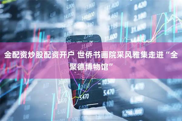 金配资炒股配资开户 世侨书画院采风雅集走进“全聚德博物馆”
