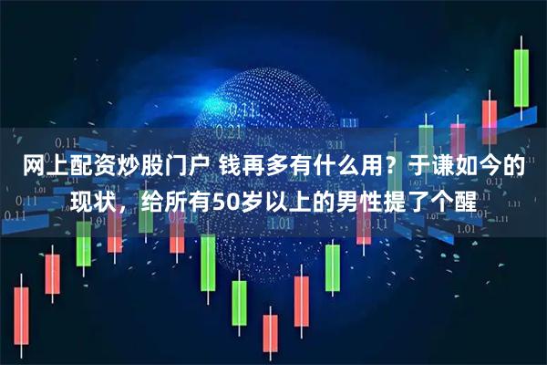 网上配资炒股门户 钱再多有什么用？于谦如今的现状，给所有50岁以上的男性提了个醒