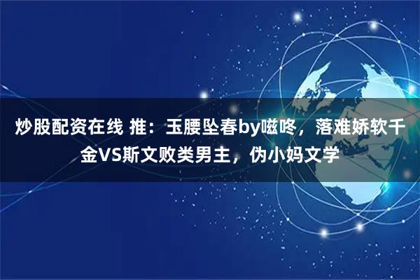 炒股配资在线 推：玉腰坠春by嗞咚，落难娇软千金VS斯文败类男主，伪小妈文学