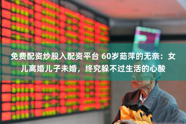 免费配资炒股入配资平台 60岁茹萍的无奈：女儿离婚儿子未婚，终究躲不过生活的心酸