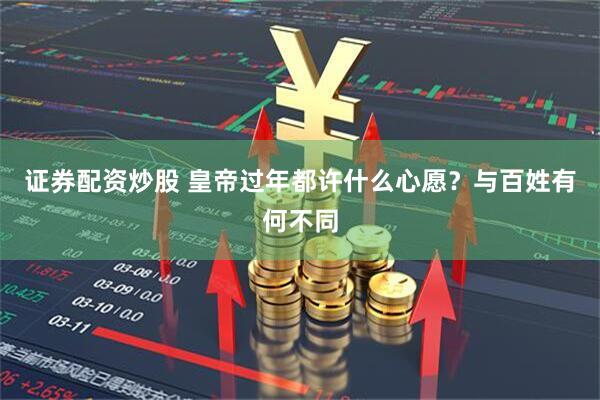 证券配资炒股 皇帝过年都许什么心愿？与百姓有何不同