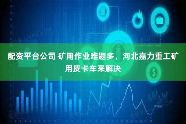 配资平台公司 矿用作业难题多，河北嘉力重工矿用皮卡车来解决