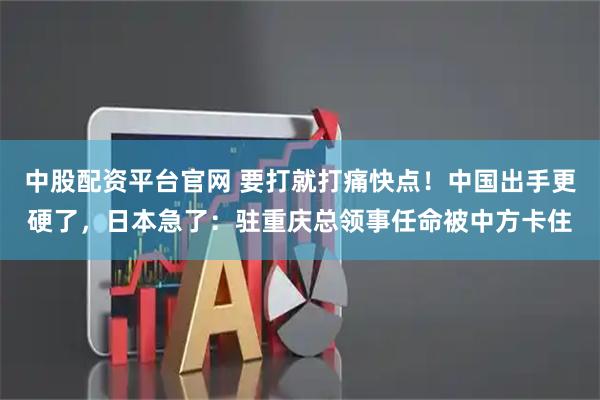 中股配资平台官网 要打就打痛快点！中国出手更硬了，日本急了：驻重庆总领事任命被中方卡住
