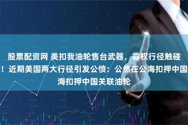股票配资网 美扣我油轮售台武器，霸权行径触碰中国红线！近期美国两大行径引发公愤：公然在公海扣押中国关联油轮