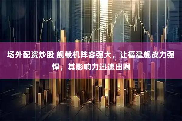 场外配资炒股 舰载机阵容强大，让福建舰战力强悍，其影响力迅速出圈
