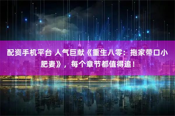 配资手机平台 人气巨献《重生八零：拖家带口小肥妻》，每个章节都值得追！