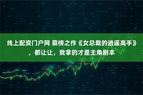 线上配资门户网 霸榜之作《女总裁的逍遥高手》，都让让，我拿的才是主角剧本