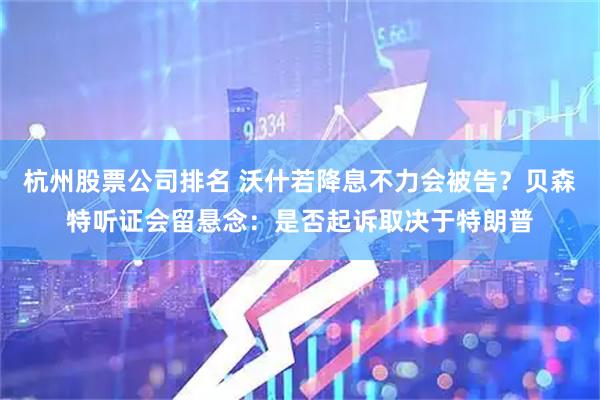 杭州股票公司排名 沃什若降息不力会被告？贝森特听证会留悬念：是否起诉取决于特朗普
