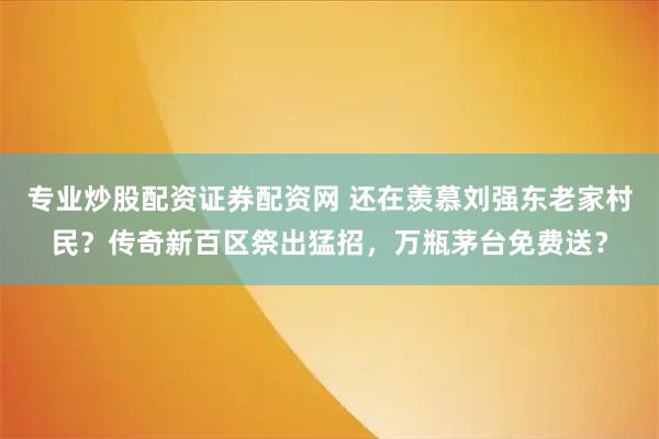 专业炒股配资证券配资网 还在羡慕刘强东老家村民？传奇新百区祭出猛招，万瓶茅台免费送？