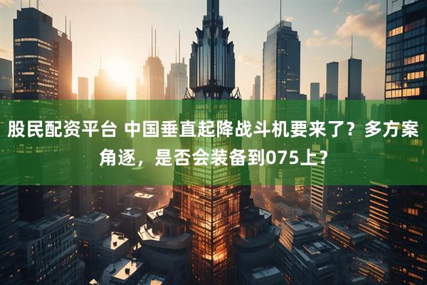 股民配资平台 中国垂直起降战斗机要来了？多方案角逐，是否会装备到075上？
